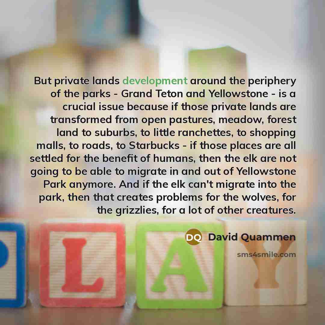 “But private lands development around the periphery of the parks - Grand Teton and Yellowstone - is a crucial issue because if those private lands are transformed from open pastures, meadow, forest land to suburbs, to little ranchettes, to shopping malls, to roads, to Starbucks - if those places…” quote by David Quammen