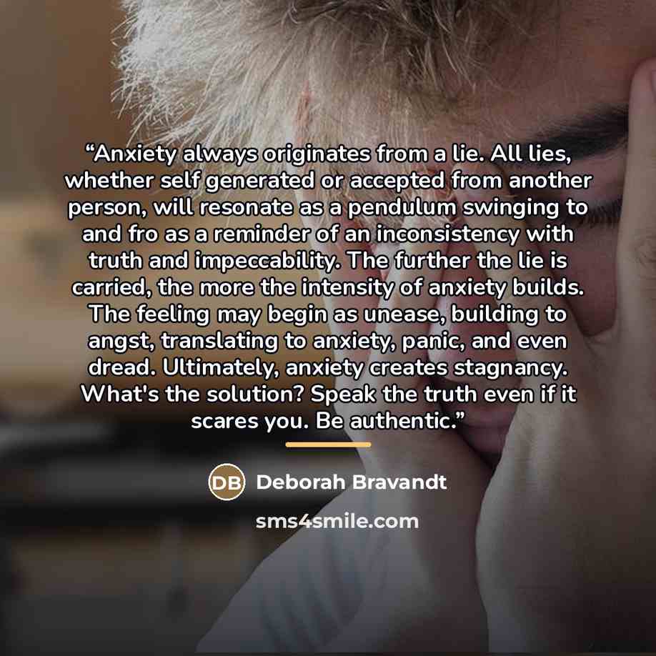 “Anxiety always originates from a lie. All lies, whether self generated or accepted from another person, will resonate as a pendulum swinging to and fro as a reminder of an inconsistency with truth and impeccability. The further the lie is carried, the more the intensity of anxiety builds. The…” quote by Deborah Bravandt