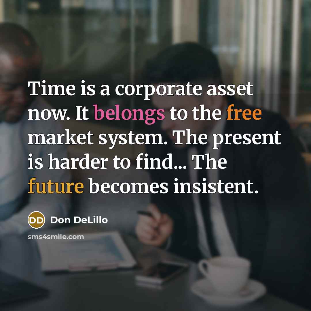 “Time is a corporate asset now. It belongs to the free market system. The present is harder to find... The future becomes insistent.” quote by Don DeLillo