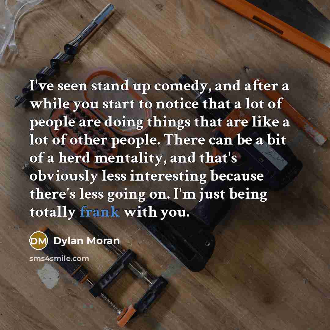 “I've seen stand up comedy, and after a while you start to notice that a lot of people are doing things that are like a lot of other people. There can be a bit of a herd mentality, and that's obviously less interesting because there's less going on. I'm just being totally frank with you.” quote by Dylan Moran