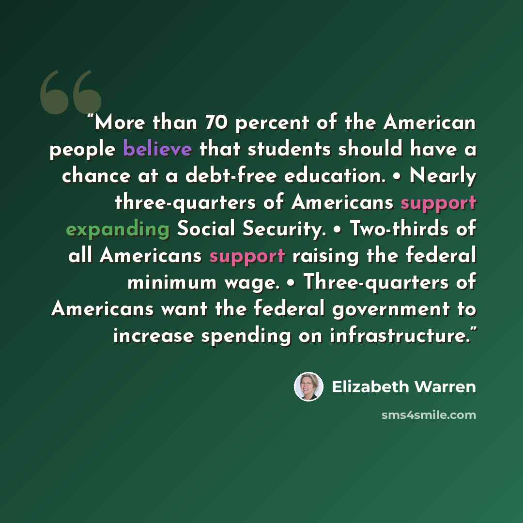 “More than 70 percent of the American people believe that students should have a chance at a debt-free education. • Nearly three-quarters of Americans support expanding Social Security. • Two-thirds of all Americans support raising the federal minimum wage. • Three-quarters of Americans want the…” quote by Elizabeth Warren