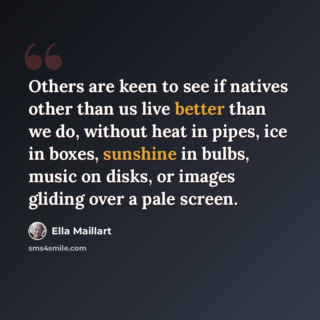 “Others are keen to see if natives other than us live better than we do, without heat in pipes, ice in boxes, sunshine in bulbs, music on disks, or images gliding over a pale screen.” quote by Ella Maillart