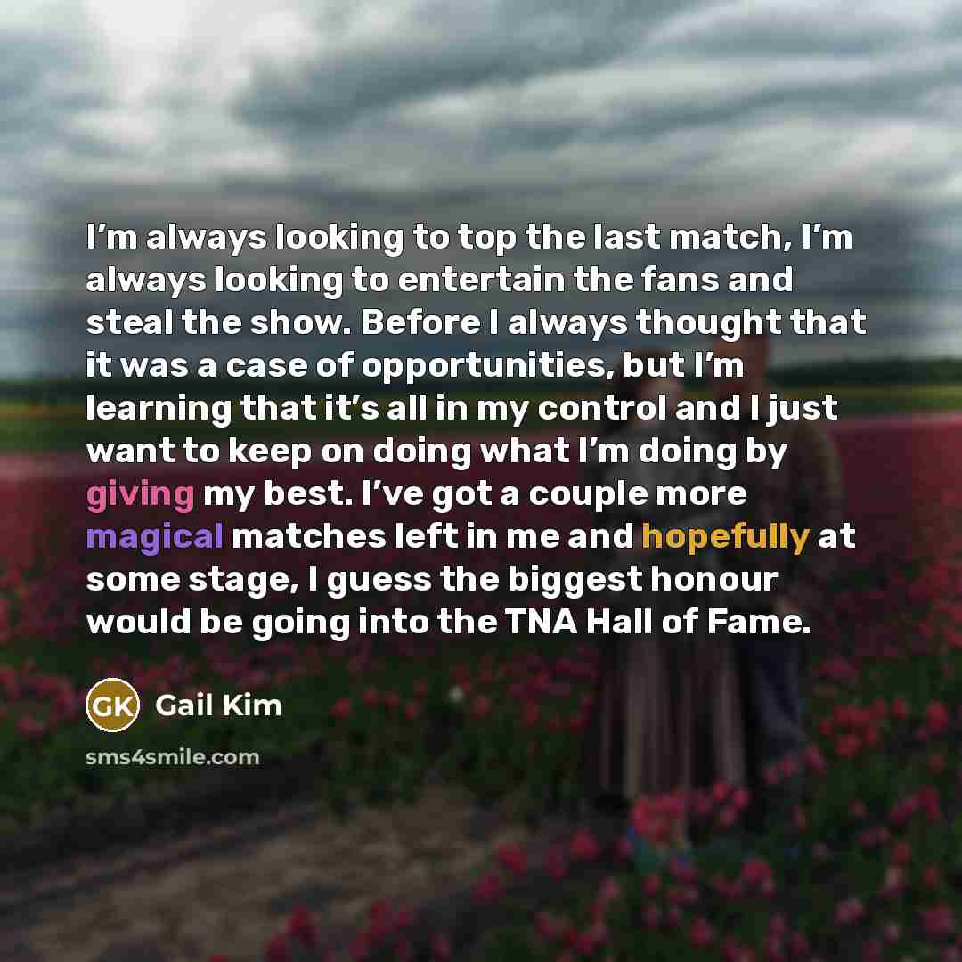 “I’m always looking to top the last match, I’m always looking to entertain the fans and steal the show. Before I always thought that it was a case of opportunities, but I’m learning that it’s all in my control and I just want to keep on doing what I’m doing by giving my best. I’ve got a couple more…” quote by Gail Kim