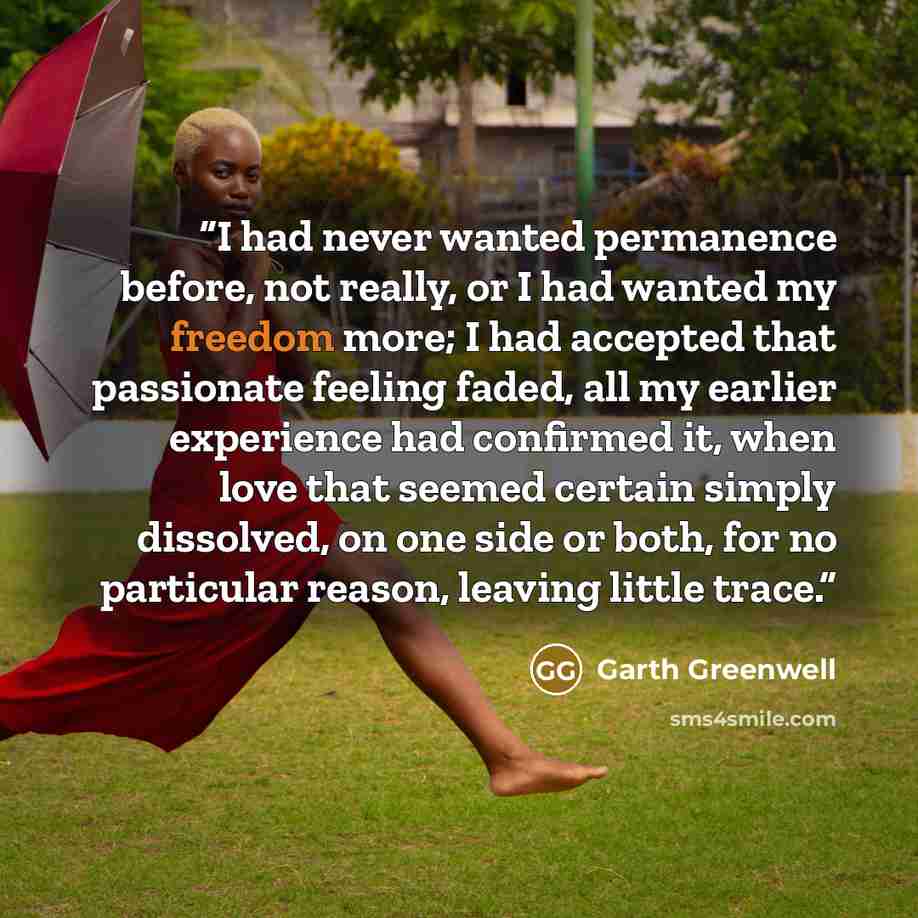 “I had never wanted permanence before, not really, or I had wanted my freedom more; I had accepted that passionate feeling faded, all my earlier experience had confirmed it, when love that seemed certain simply dissolved, on one side or both, for no particular reason, leaving little trace.” quote by Garth Greenwell