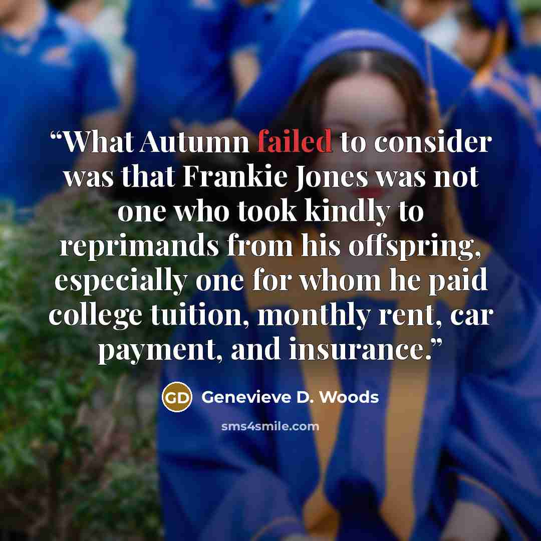 “What Autumn failed to consider was that Frankie Jones was not one who took kindly to reprimands from his offspring, especially one for whom he paid college tuition, monthly rent, car payment, and insurance.” quote by Genevieve D. Woods