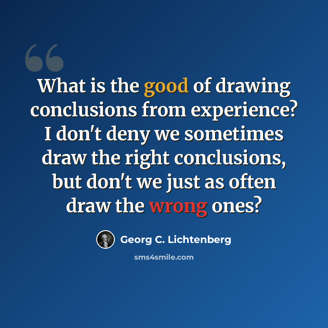 “What is the good of drawing conclusions from experience? I don't deny we sometimes draw the right conclusions, but don't we just as often draw the wrong ones?” quote by Georg C. Lichtenberg
