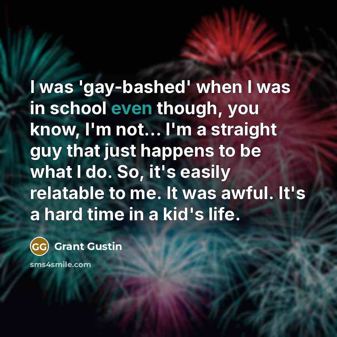 “I was 'gay-bashed' when I was in school even though, you know, I'm not... I'm a straight guy that just happens to be what I do. So, it's easily relatable to me. It was awful. It's a hard time in a kid's life.” quote by Grant Gustin