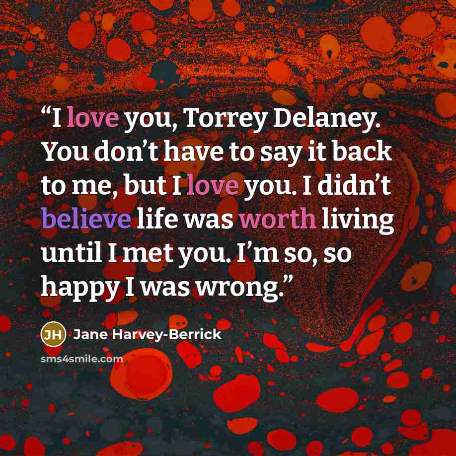 “I love you, Torrey Delaney. You don’t have to say it back to me, but I love you. I didn’t believe life was worth living until I met you. I’m so, so happy I was wrong.” quote by Jane Harvey-Berrick