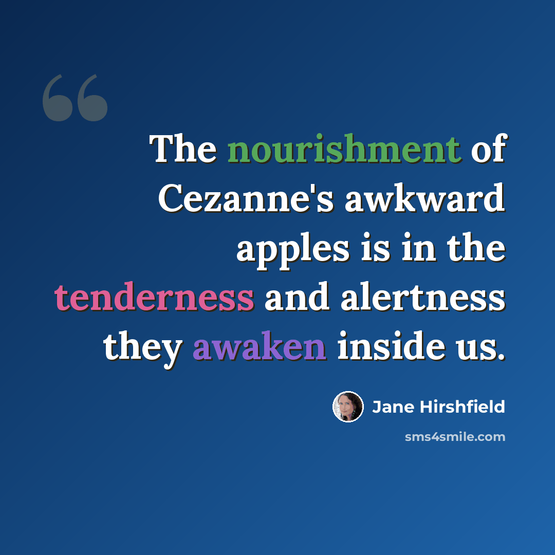 “The nourishment of Cezanne's awkward apples is in the tenderness and alertness they awaken inside us.” quote by Jane Hirshfield