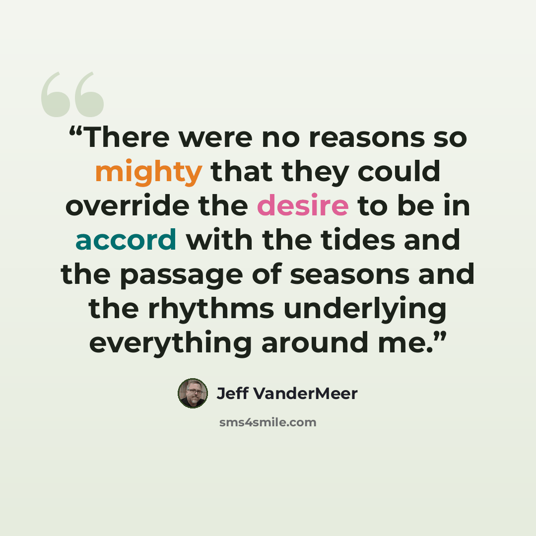 “There were no reasons so mighty that they could override the desire to be in accord with the tides and the passage of seasons and the rhythms underlying everything around me.” quote by Jeff VanderMeer