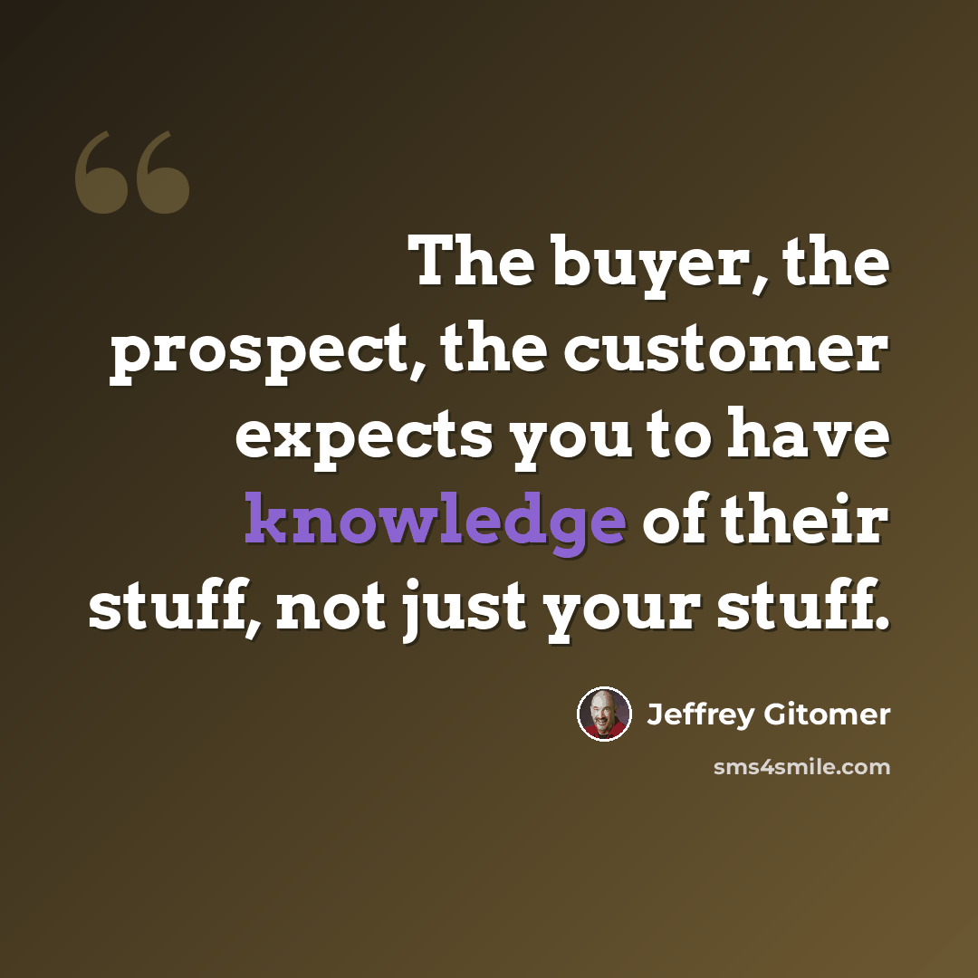 “The buyer, the prospect, the customer expects you to have knowledge of their stuff, not just your stuff.” quote by Jeffrey Gitomer