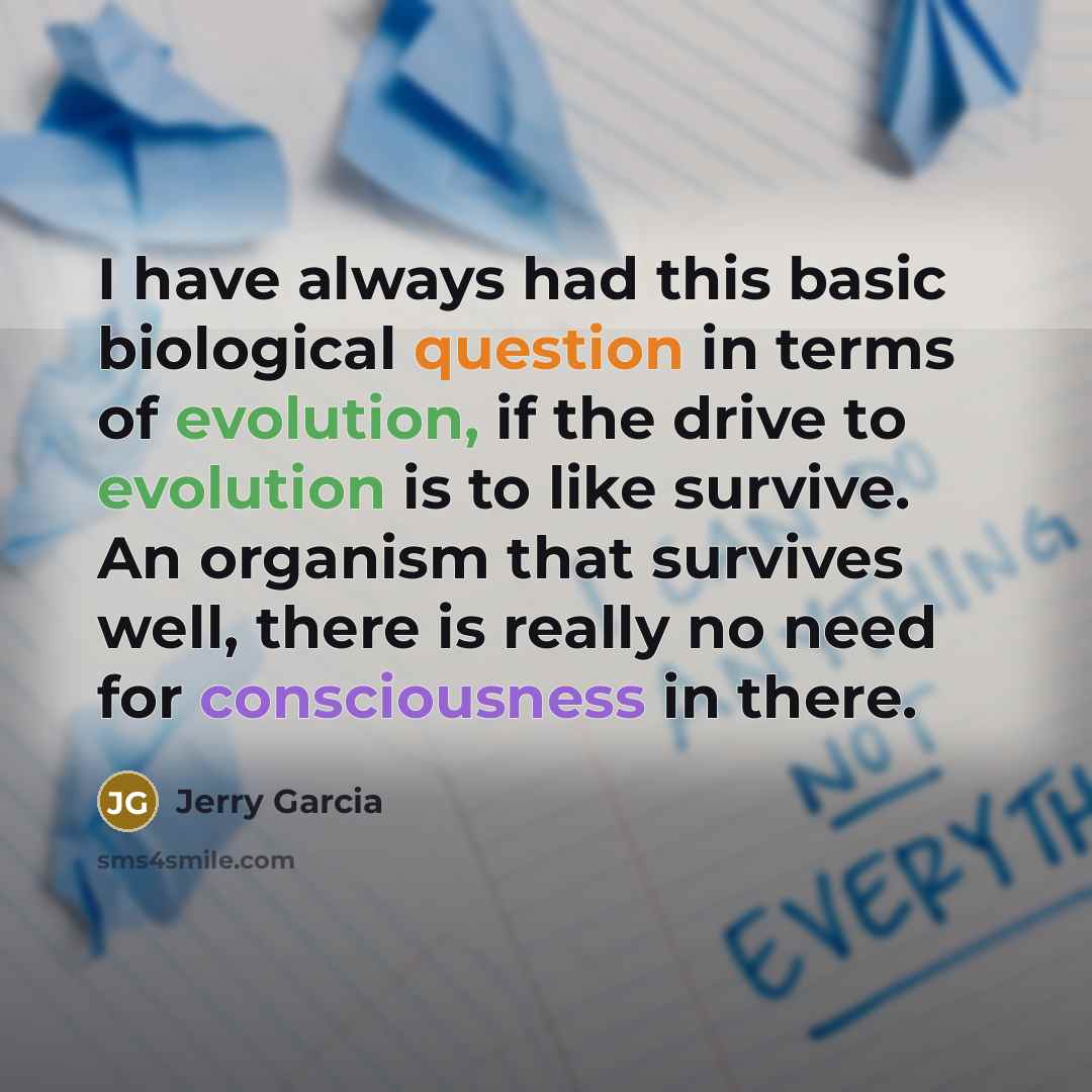 “I have always had this basic biological question in terms of evolution, if the drive to evolution is to like survive. An organism that survives well, there is really no need for consciousness in there.” quote by Jerry Garcia
