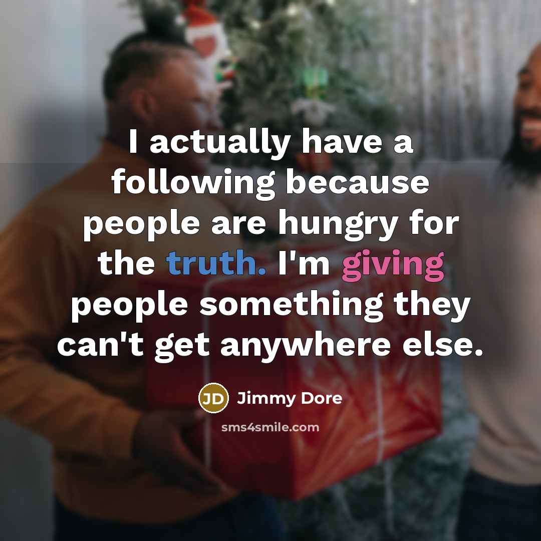 “I actually have a following because people are hungry for the truth. I'm giving people something they can't get anywhere else.” quote by Jimmy Dore