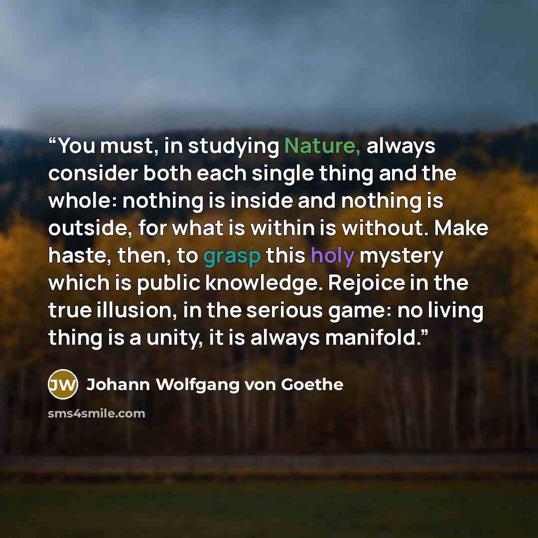 “You must, in studying Nature, always consider both each single thing and the whole: nothing is inside and nothing is outside, for what is within is without. Make haste, then, to grasp this holy mystery which is public knowledge. Rejoice in the true illusion, in the serious game: no living thing is…” quote by Johann Wolfgang von Goethe
