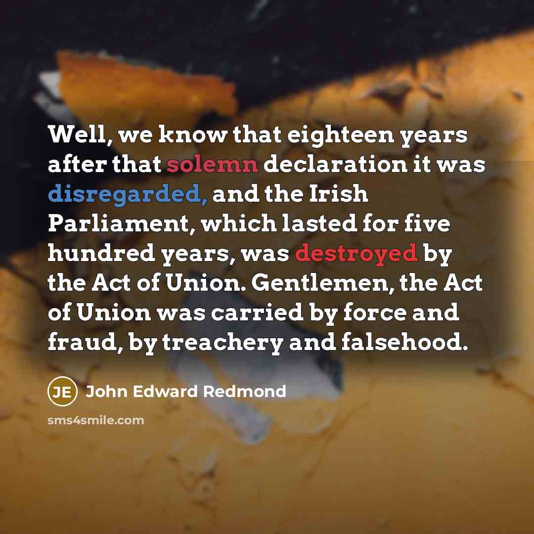 “Well, we know that eighteen years after that solemn declaration it was disregarded, and the Irish Parliament, which lasted for five hundred years, was destroyed by the Act of Union. Gentlemen, the Act of Union was carried by force and fraud, by treachery and falsehood.” quote by John Edward Redmond
