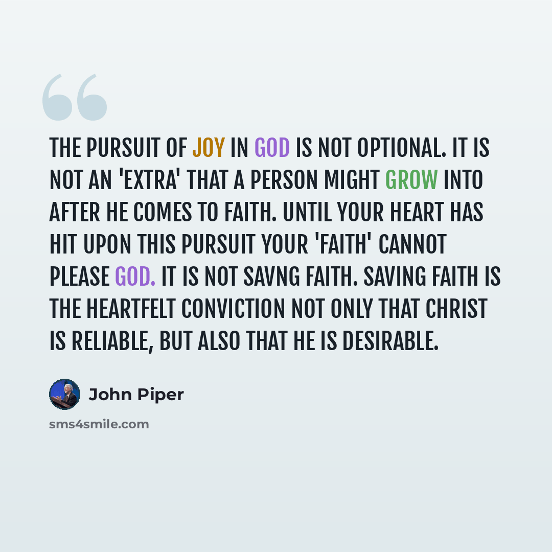 “The pursuit of joy in God is not optional. It is not an 'extra' that a person might grow into after he comes to faith. Until your heart has hit upon this pursuit your 'faith' cannot please God. It is not savng faith. Saving faith is the heartfelt conviction not only that Christ is reliable, but…” quote by John Piper