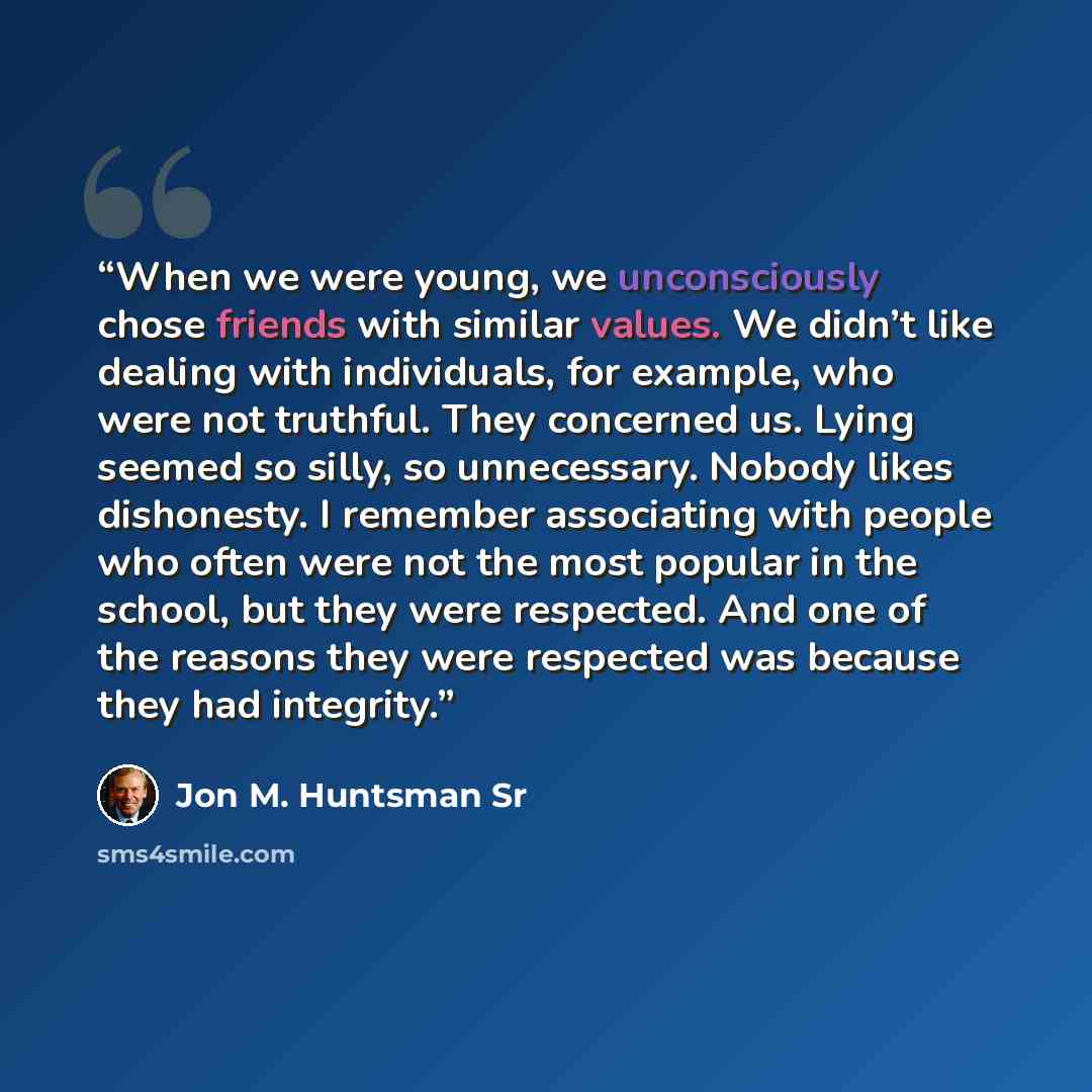 “When we were young, we unconsciously chose friends with similar values. We didn’t like dealing with individuals, for example, who were not truthful. They concerned us. Lying seemed so silly, so unnecessary. Nobody likes dishonesty. I remember associating with people who often were not the most…” quote by Jon M. Huntsman Sr