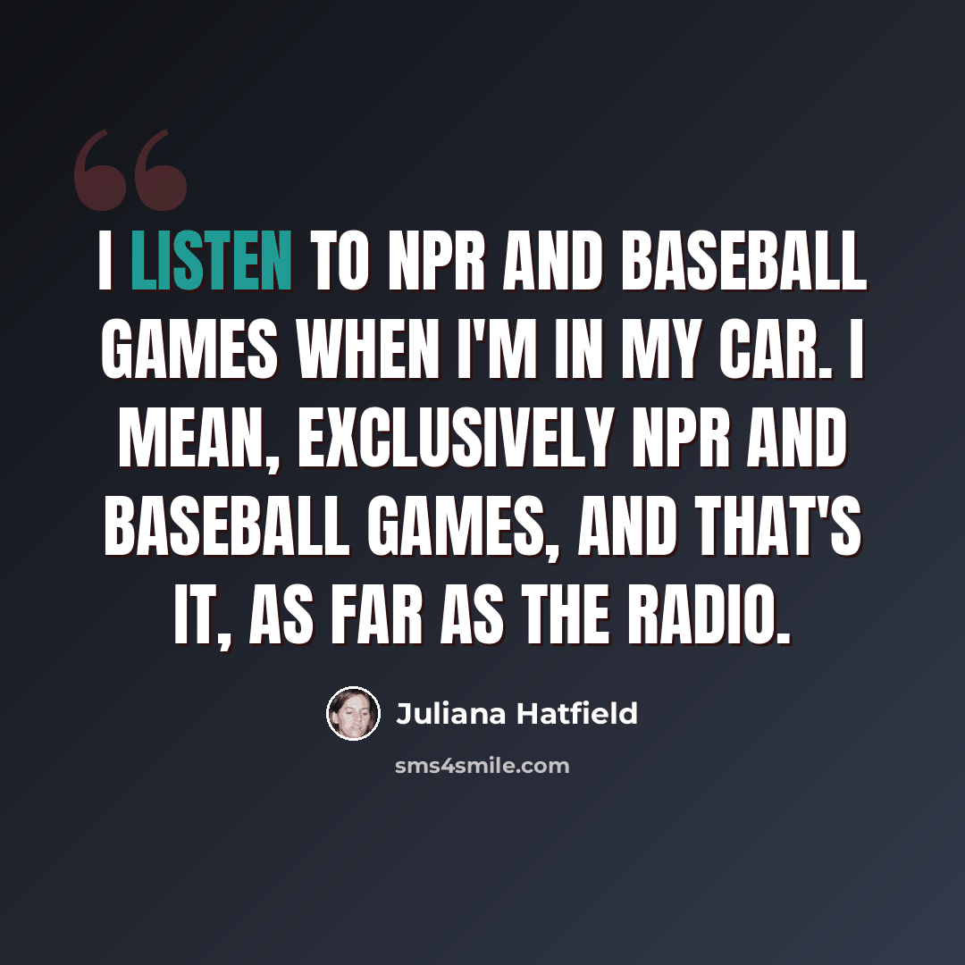 “I listen to NPR and baseball games when I'm in my car. I mean, exclusively NPR and baseball games, and that's it, as far as the radio.” quote by Juliana Hatfield