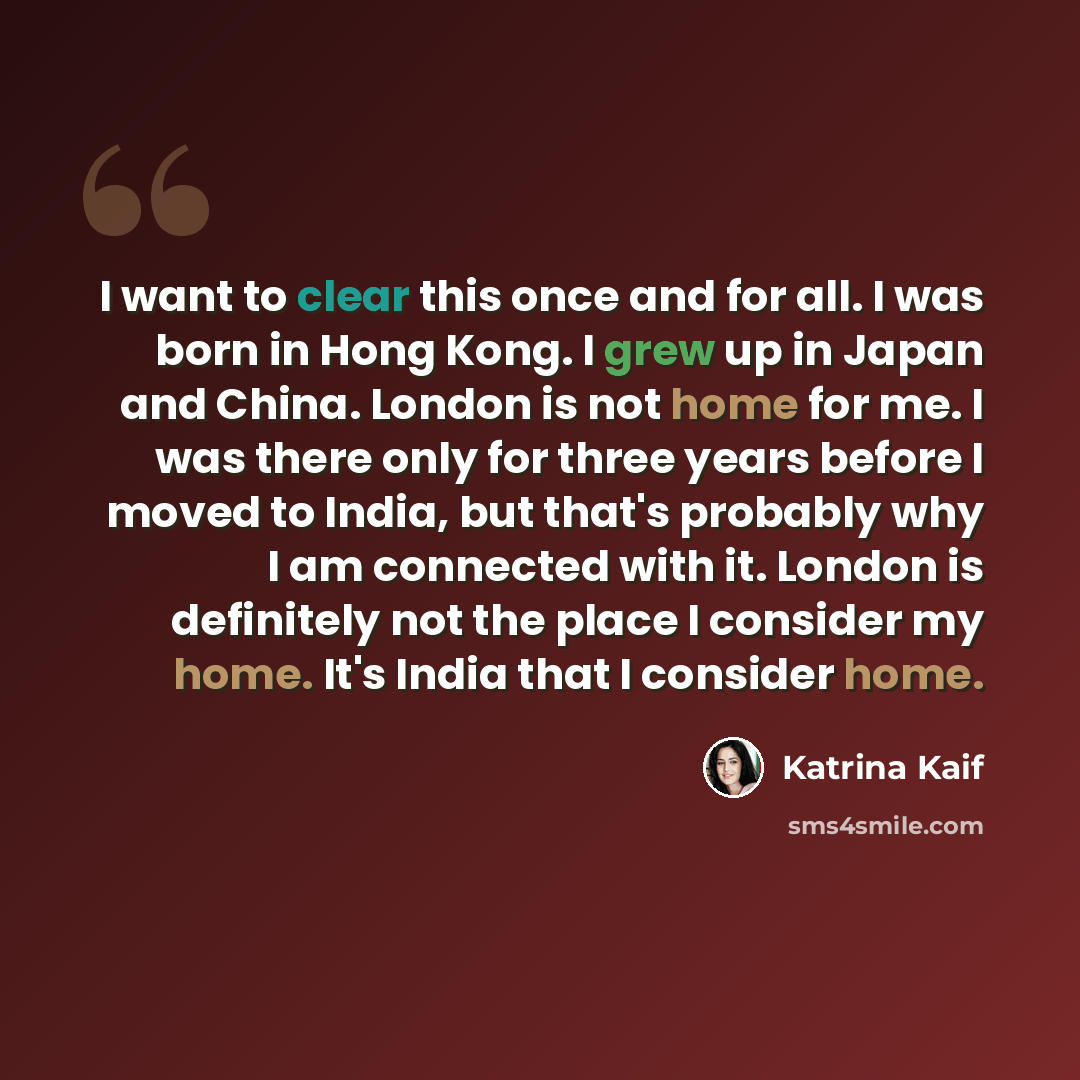 “I want to clear this once and for all. I was born in Hong Kong. I grew up in Japan and China. London is not home for me. I was there only for three years before I moved to India, but that's probably why I am connected with it. London is definitely not the place I consider my home. It's India that…” quote by Katrina Kaif