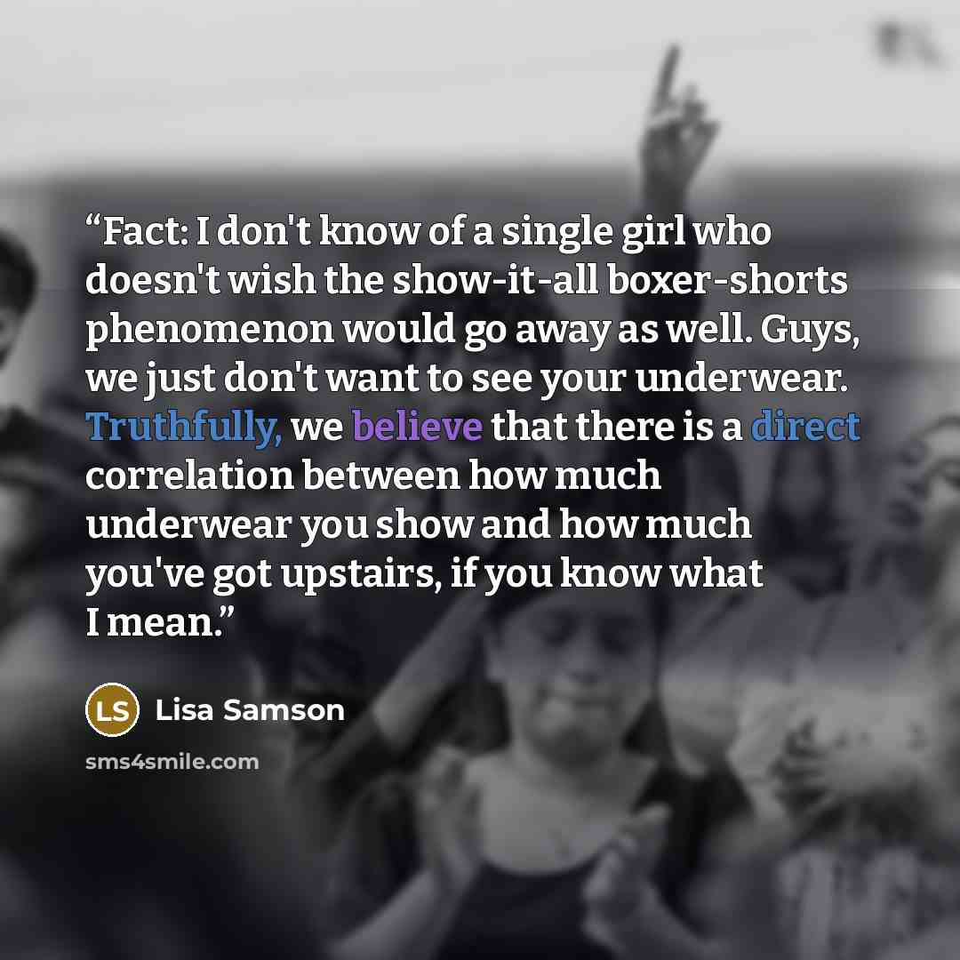 “Fact: I don't know of a single girl who doesn't wish the show-it-all boxer-shorts phenomenon would go away as well. Guys, we just don't want to see your underwear. Truthfully, we believe that there is a direct correlation between how much underwear you show and how much you've got upstairs, if you…” quote by Lisa Samson