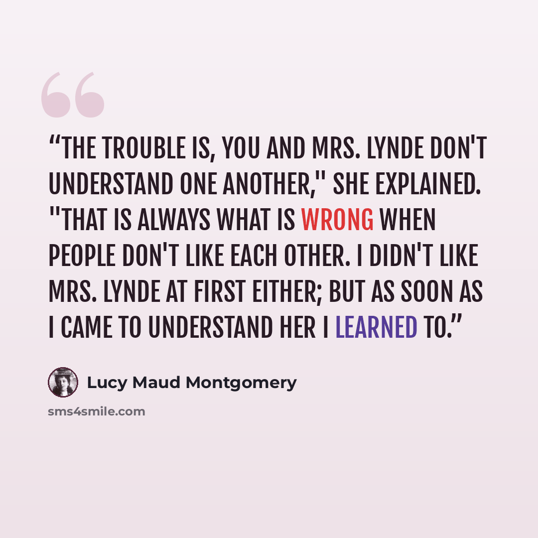 “The trouble is, you and Mrs. Lynde don't understand one another," she explained. "That is always what is wrong when people don't like each other. I didn't like Mrs. Lynde at first either; but as soon as I came to understand her I learned to.” quote by Lucy Maud Montgomery