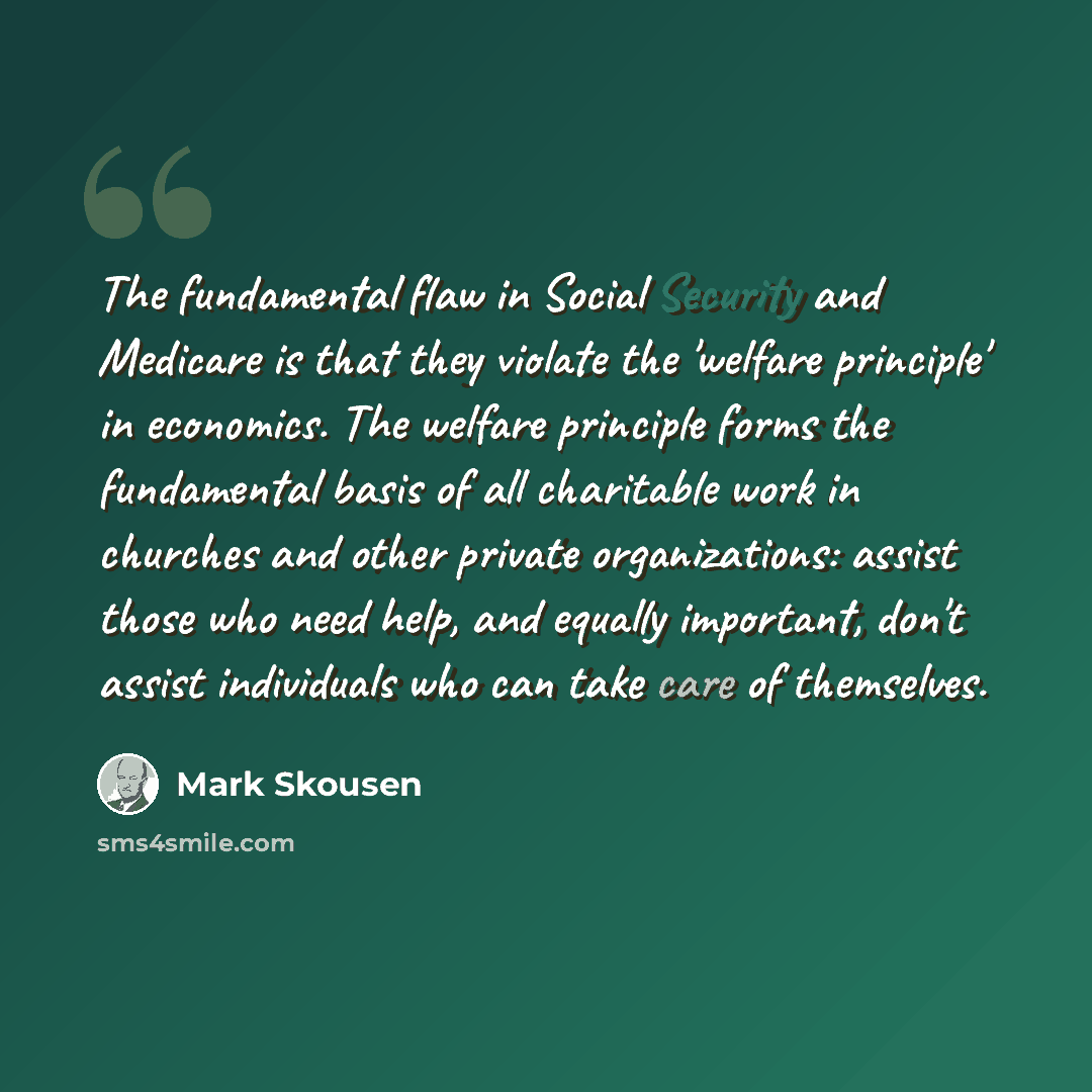 “The fundamental flaw in Social Security and Medicare is that they violate the 'welfare principle' in economics. The welfare principle forms the fundamental basis of all charitable work in churches and other private organizations: assist those who need help, and equally important, don't assist…” quote by Mark Skousen