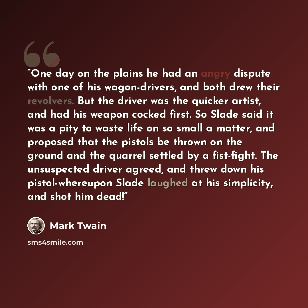 “One day on the plains he had an angry dispute with one of his wagon-drivers, and both drew their revolvers. But the driver was the quicker artist, and had his weapon cocked first. So Slade said it was a pity to waste life on so small a matter, and proposed that the pistols be thrown on the ground…” quote by Mark Twain