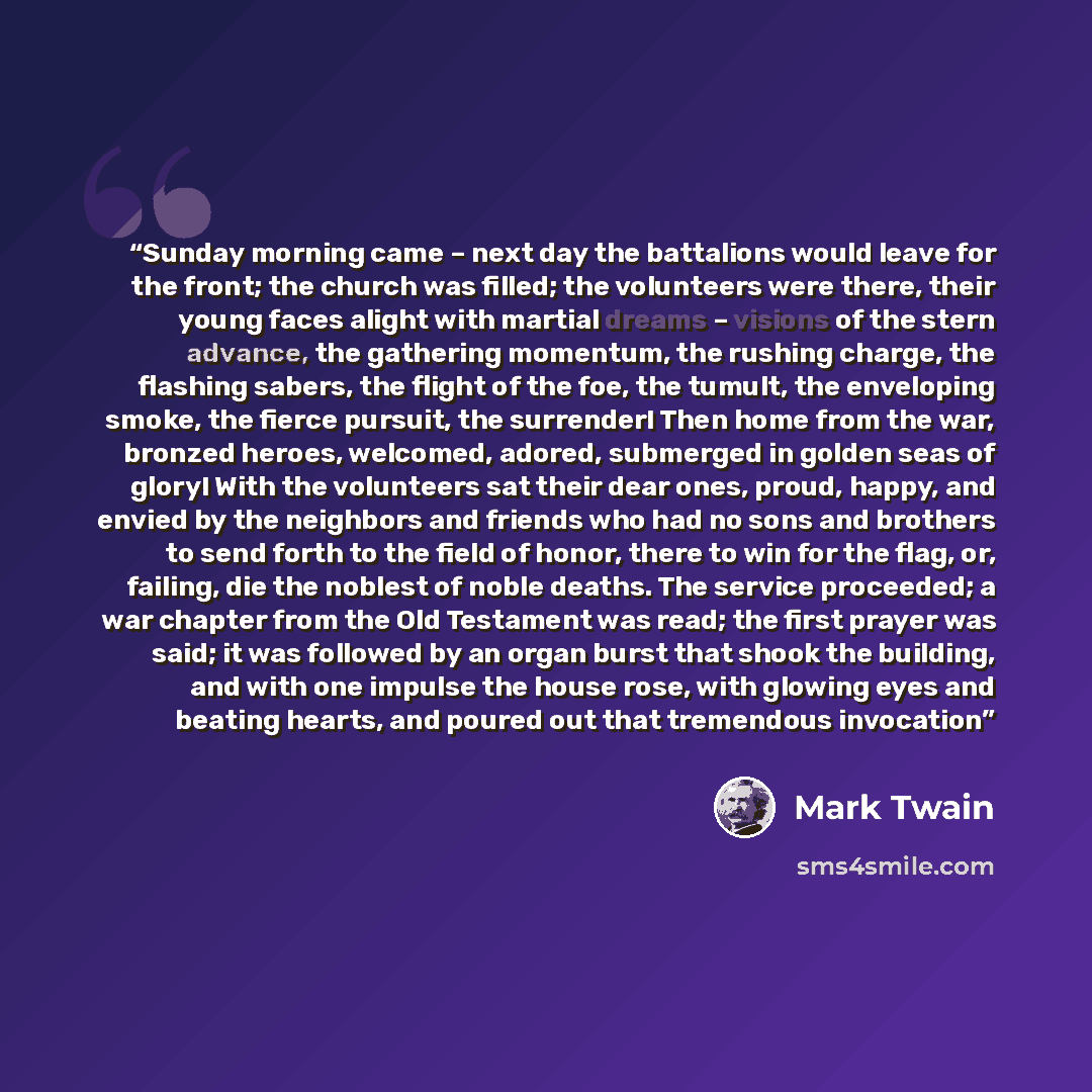 “Sunday morning came – next day the battalions would leave for the front; the church was filled; the volunteers were there, their young faces alight with martial dreams – visions of the stern advance, the gathering momentum, the rushing charge, the flashing sabers, the flight of the foe, the…” quote by Mark Twain