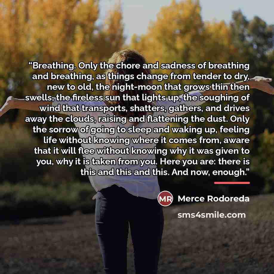 “Breathing. Only the chore and sadness of breathing and breathing, as things change from tender to dry, new to old, the night-moon that grows thin then swells, the fireless sun that lights up, the soughing of wind that transports, shatters, gathers, and drives away the clouds, raising and…” quote by Mercè Rodoreda