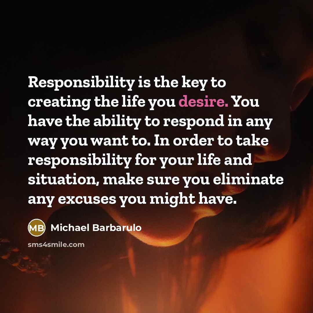 “Responsibility is the key to creating the life you desire. You have the ability to respond in any way you want to. In order to take responsibility for your life and situation, make sure you eliminate any excuses you might have.” quote by Michael Barbarulo