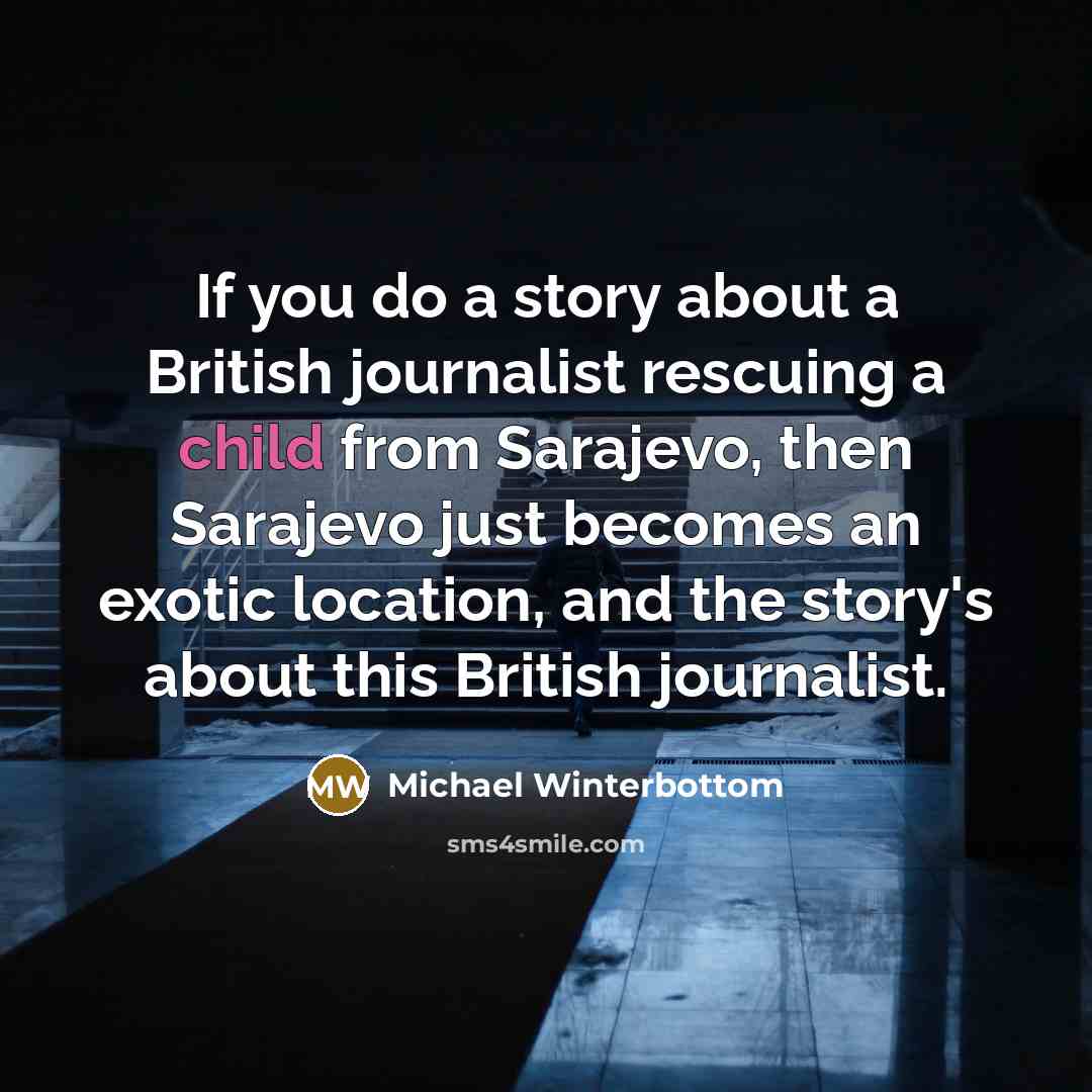 “If you do a story about a British journalist rescuing a child from Sarajevo, then Sarajevo just becomes an exotic location, and the story's about this British journalist.” quote by Michael Winterbottom