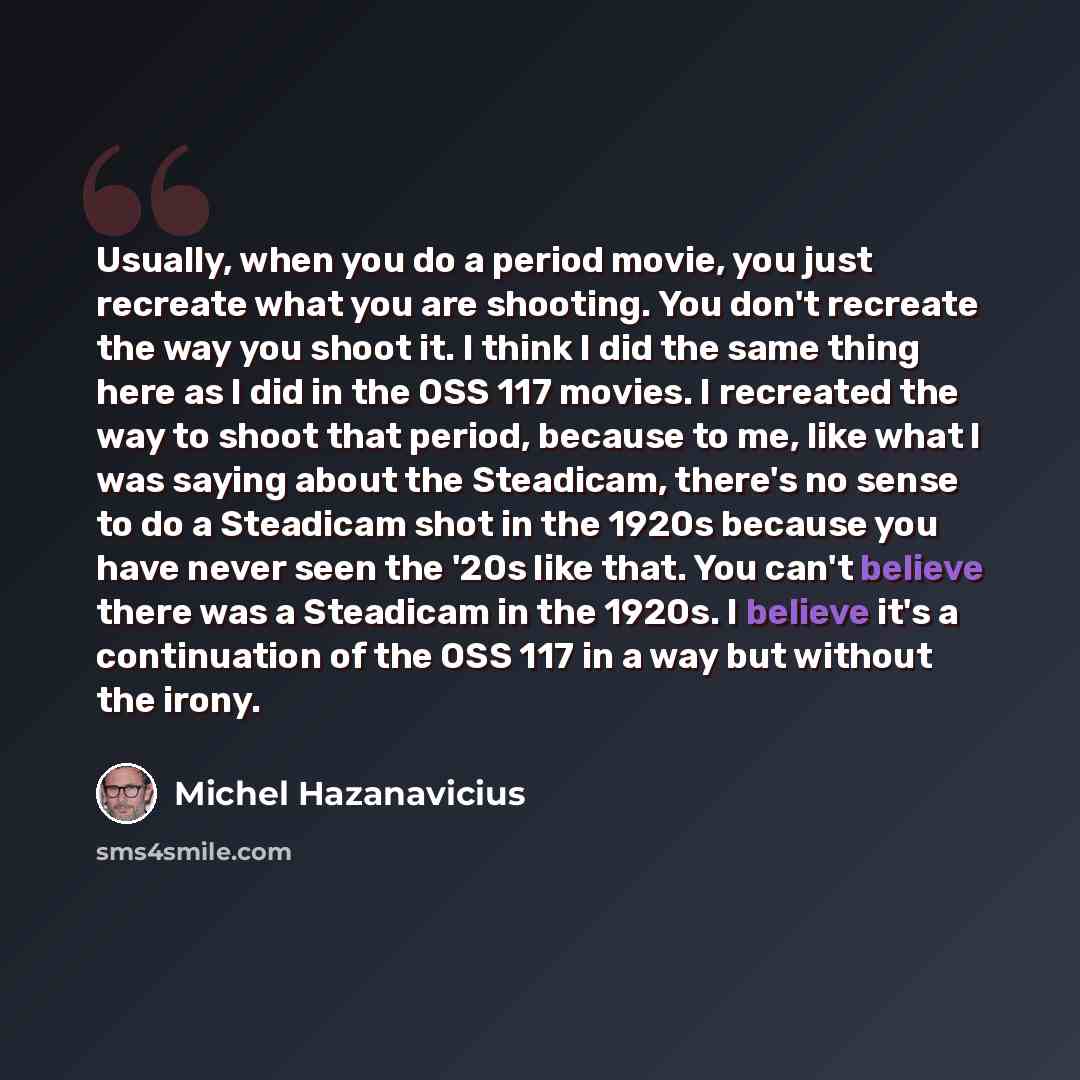 “Usually, when you do a period movie, you just recreate what you are shooting. You don't recreate the way you shoot it. I think I did the same thing here as I did in the OSS 117 movies. I recreated the way to shoot that period, because to me, like what I was saying about the Steadicam, there's no…” quote by Michel Hazanavicius