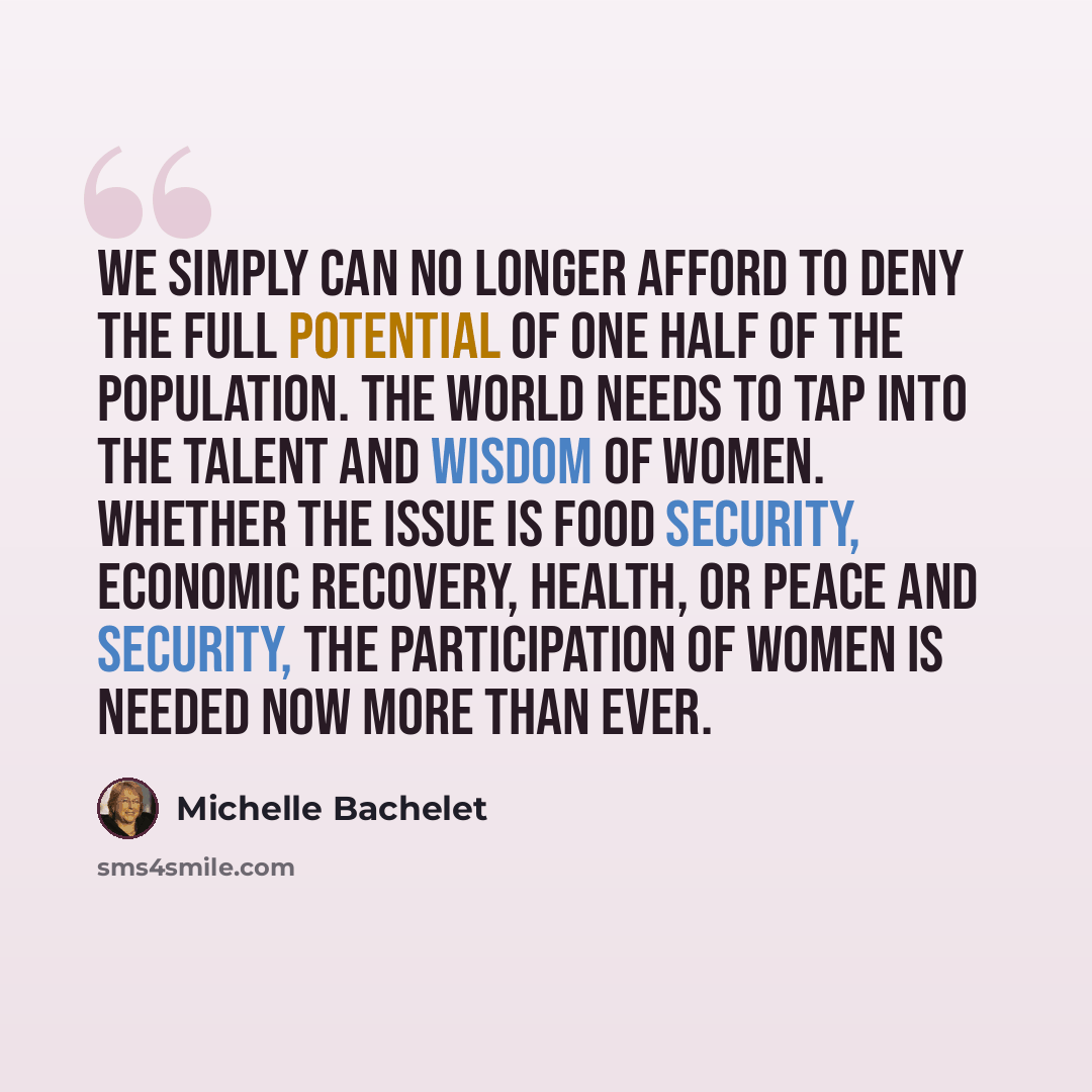 “We simply can no longer afford to deny the full potential of one half of the population. The world needs to tap into the talent and wisdom of women. Whether the issue is food security, economic recovery, health, or peace and security, the participation of women is needed now more than ever.” quote by Michelle Bachelet