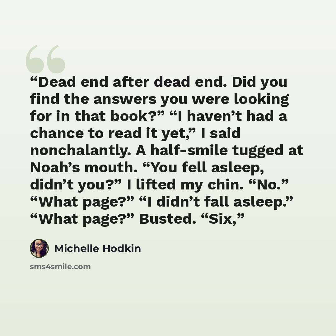 “Dead end after dead end. Did you find the answers you were looking for in that book?” “I haven’t had a chance to read it yet,” I said nonchalantly. A half-smile tugged at Noah’s mouth. “You fell asleep, didn’t you?” I lifted my chin. “No.” “What page?” “I didn’t fall asleep.” “What page?” Busted…” quote by Michelle Hodkin