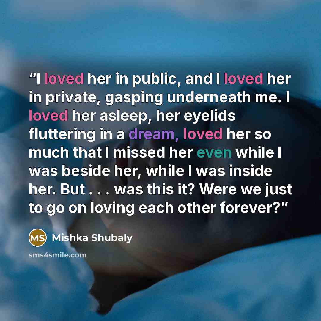 “I loved her in public, and I loved her in private, gasping underneath me. I loved her asleep, her eyelids fluttering in a dream, loved her so much that I missed her even while I was beside her, while I was inside her. But . . . was this it? Were we just to go on loving each other forever?” quote by Mishka Shubaly
