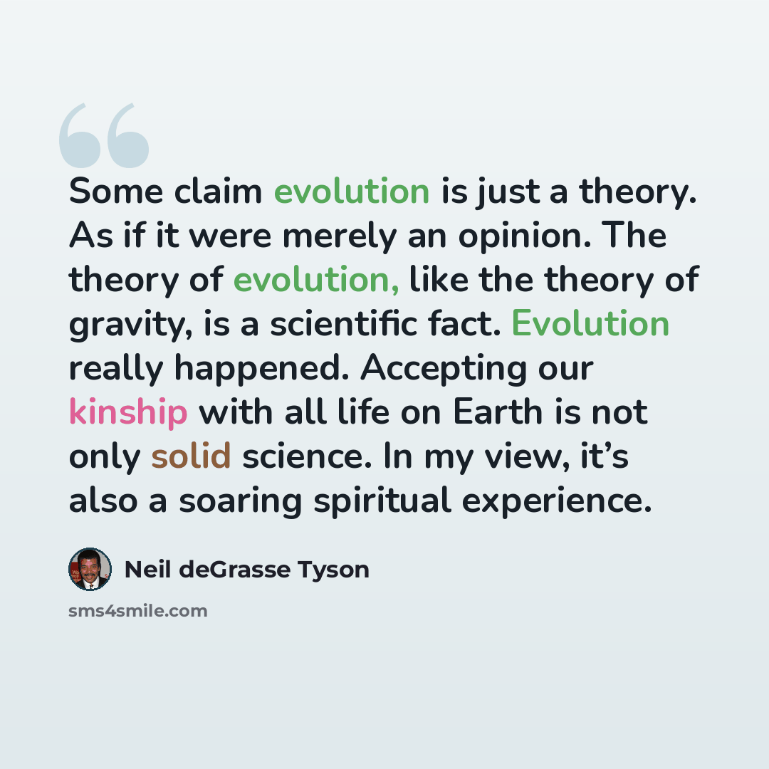 “Some claim evolution is just a theory. As if it were merely an opinion. The theory of evolution, like the theory of gravity, is a scientific fact. Evolution really happened. Accepting our kinship with all life on Earth is not only solid science. In my view, it’s also a soaring spiritual experience.” quote by Neil deGrasse Tyson