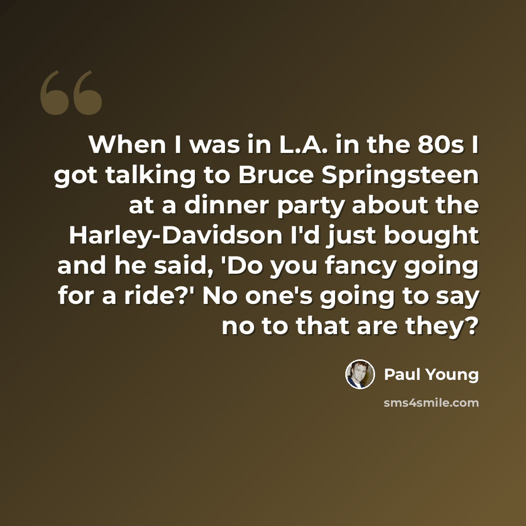 “When I was in L.A. in the 80s I got talking to Bruce Springsteen at a dinner party about the Harley-Davidson I'd just bought and he said, 'Do you fancy going for a ride?' No one's going to say no to that are they?” quote by Paul Young