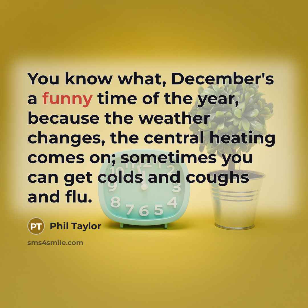 “You know what, December's a funny time of the year, because the weather changes, the central heating comes on; sometimes you can get colds and coughs and flu.” quote by Phil Taylor