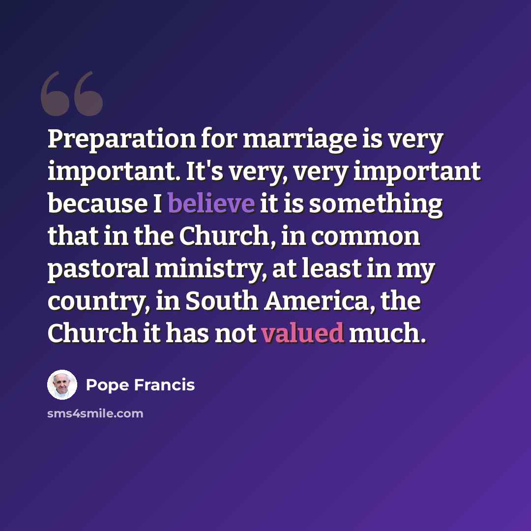 “Preparation for marriage is very important. It's very, very important because I believe it is something that in the Church, in common pastoral ministry, at least in my country, in South America, the Church it has not valued much.” quote by Pope Francis
