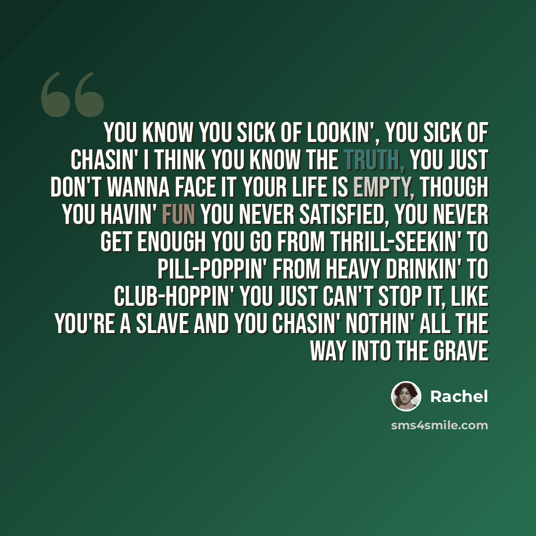 “You know you sick of lookin', you sick of chasin' I think you know the truth, you just don't wanna face it Your life is empty, though you havin' fun You never satisfied, you never get enough You go from thrill-seekin' to pill-poppin' From heavy drinkin' to club-hoppin' You just can't stop it, like…” quote by Rachel