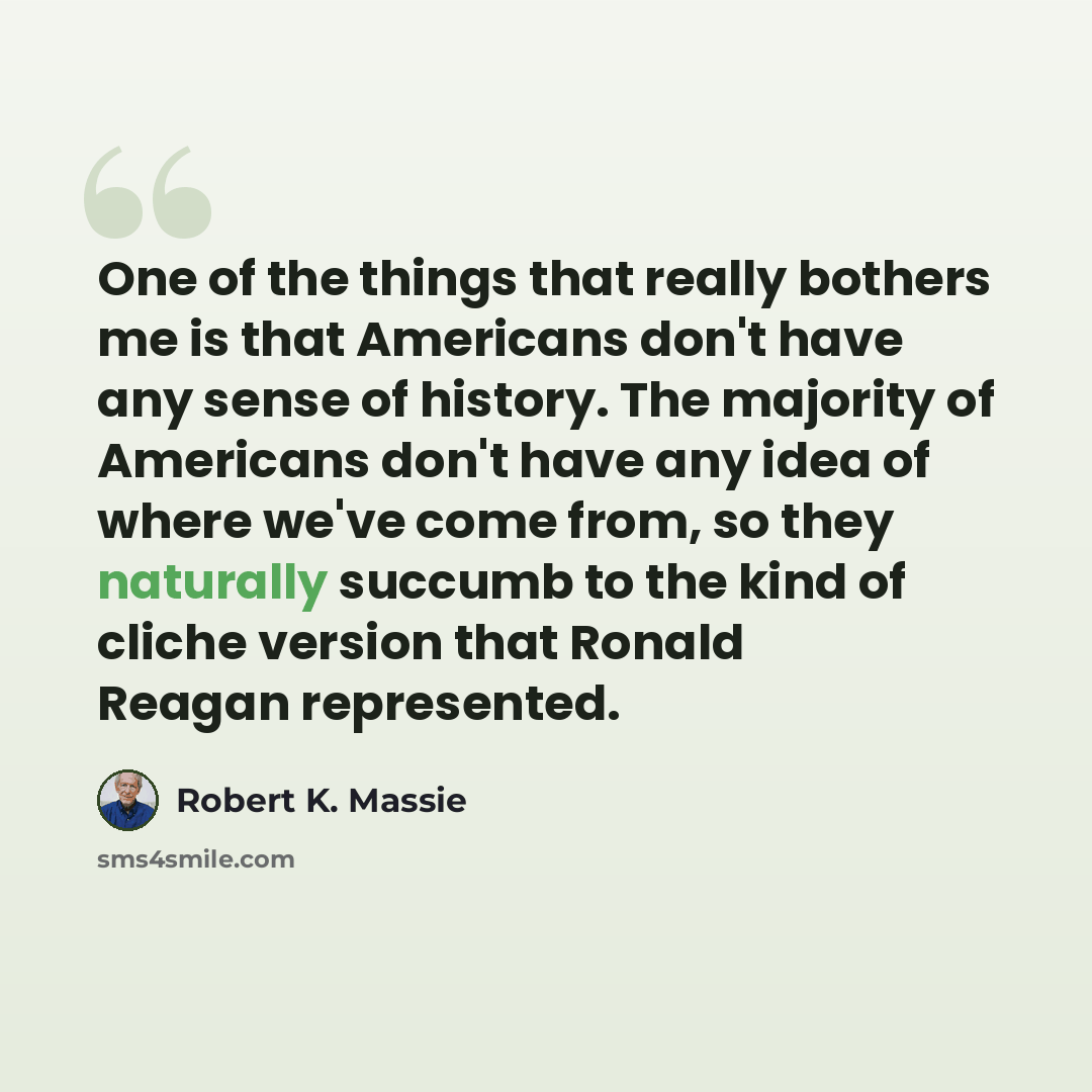 “One of the things that really bothers me is that Americans don't have any sense of history. The majority of Americans don't have any idea of where we've come from, so they naturally succumb to the kind of cliche version that Ronald Reagan represented.” quote by Robert K. Massie