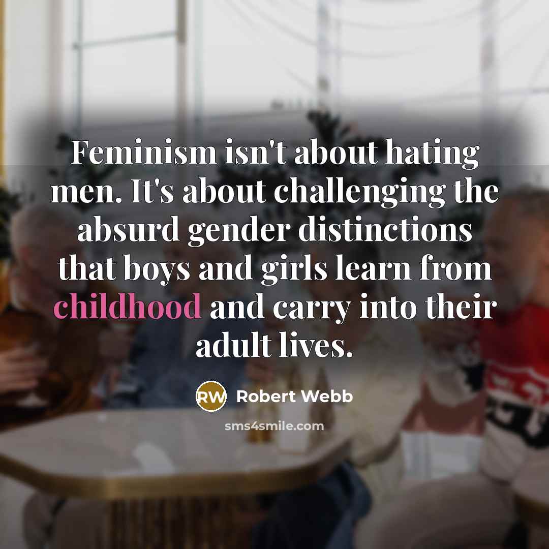 “Feminism isn't about hating men. It's about challenging the absurd gender distinctions that boys and girls learn from childhood and carry into their adult lives.” quote by Robert Webb