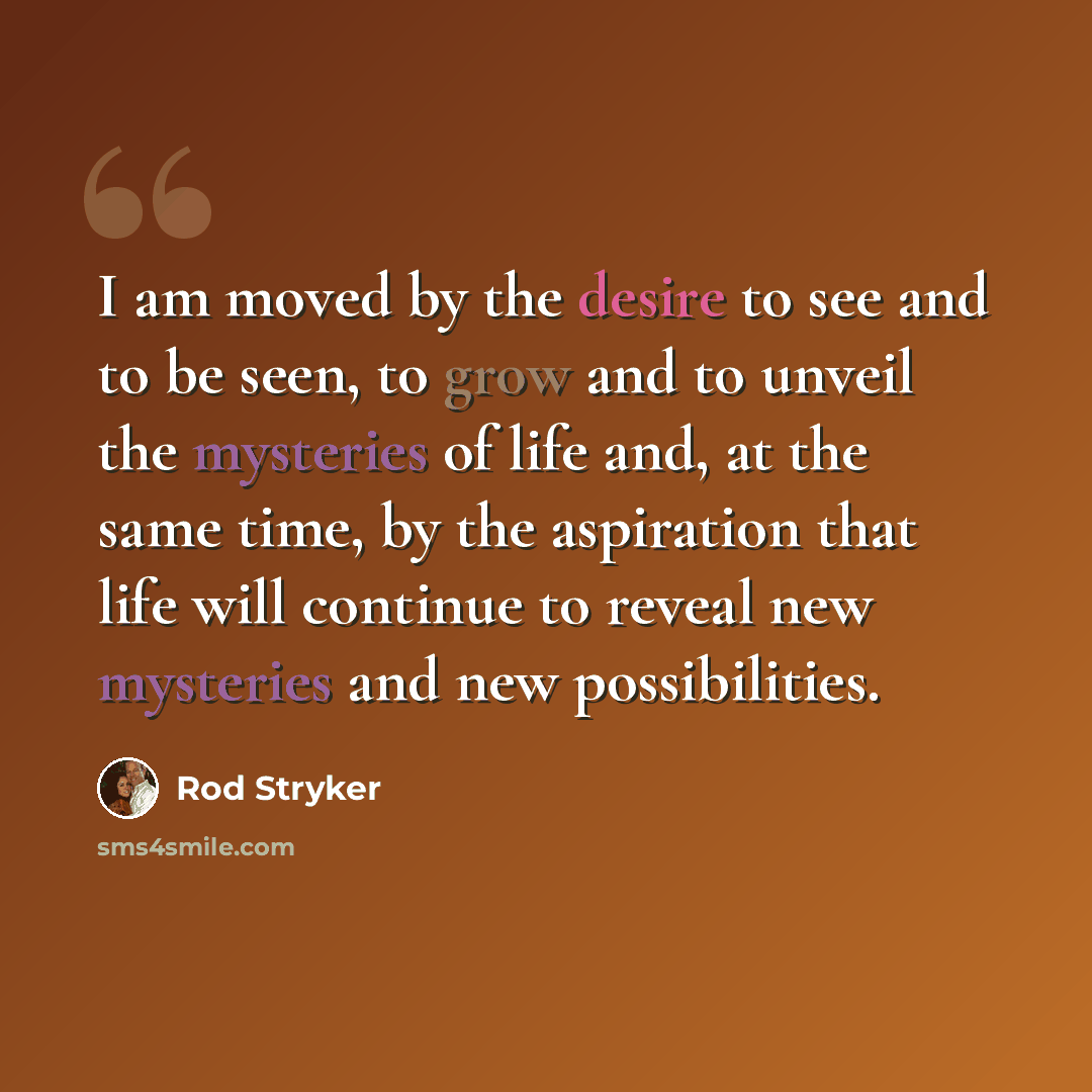 “I am moved by the desire to see and to be seen, to grow and to unveil the mysteries of life and, at the same time, by the aspiration that life will continue to reveal new mysteries and new possibilities.” quote by Rod Stryker