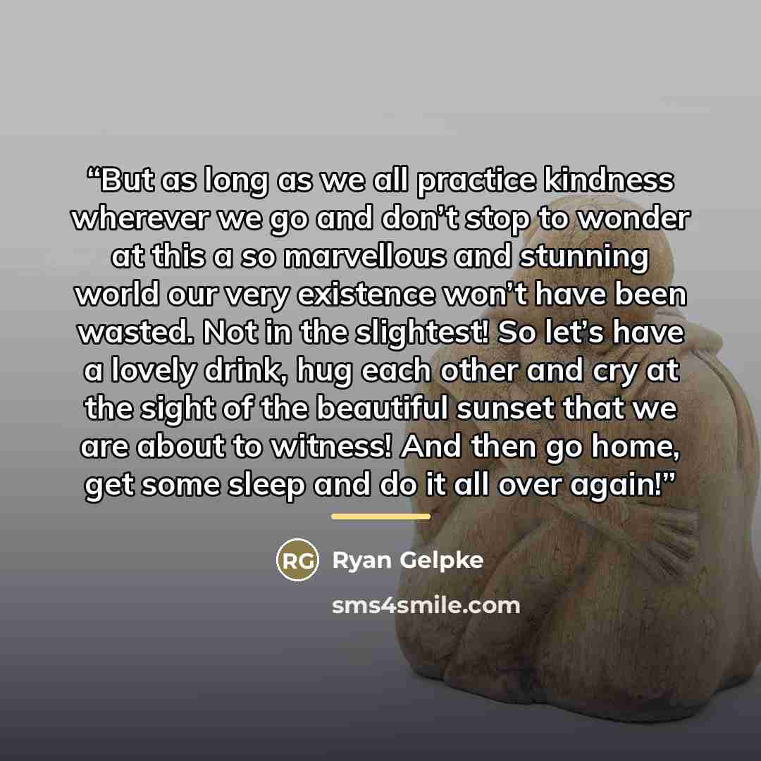 “But as long as we all practice kindness wherever we go and don’t stop to wonder at this a so marvellous and stunning world our very existence won’t have been wasted. Not in the slightest! So let’s have a lovely drink, hug each other and cry at the sight of the beautiful sunset that we are about to…” quote by Ryan Gelpke