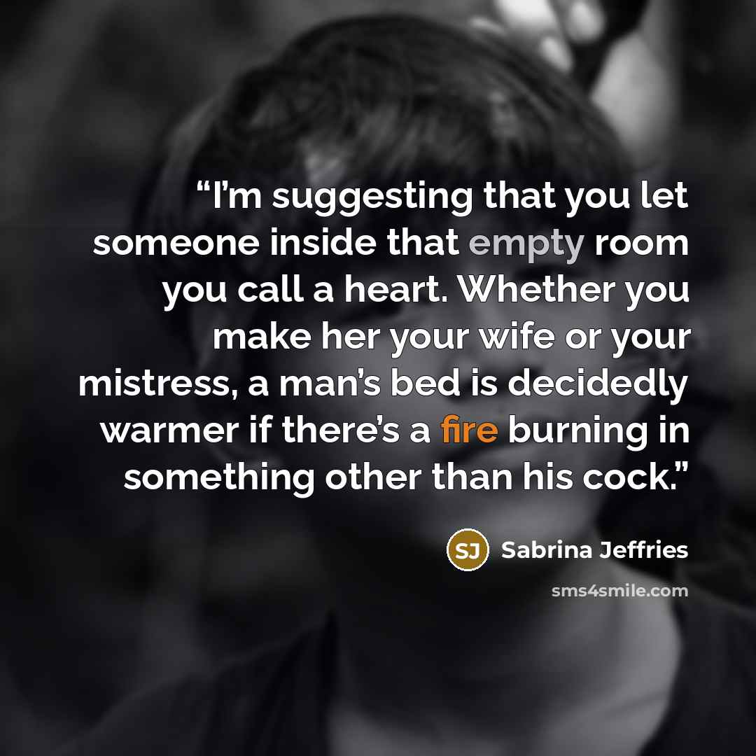 “I’m suggesting that you let someone inside that empty room you call a heart. Whether you make her your wife or your mistress, a man’s bed is decidedly warmer if there’s a fire burning in something other than his cock.” quote by Sabrina Jeffries
