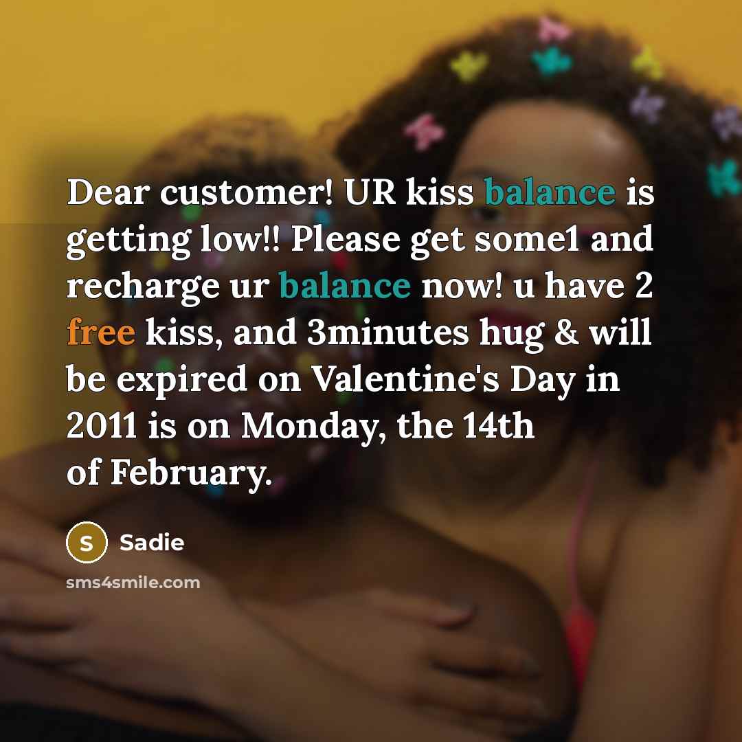 “Dear customer! UR kiss balance is getting low!! Please get some1 and recharge ur balance now! u have 2 free kiss, and 3minutes hug & will be expired on Valentine's Day in 2011 is on Monday, the 14th of February.” quote by Sadie