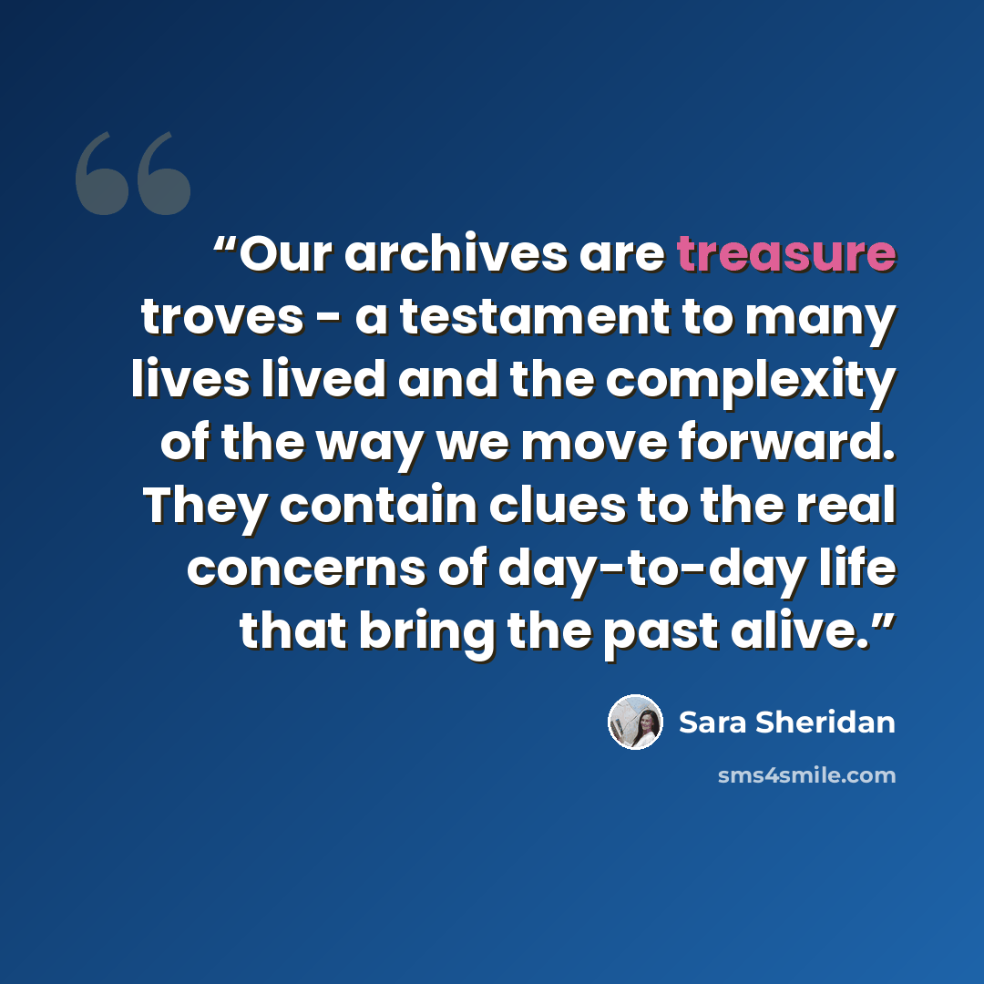 “Our archives are treasure troves - a testament to many lives lived and the complexity of the way we move forward. They contain clues to the real concerns of day-to-day life that bring the past alive.” quote by Sara Sheridan