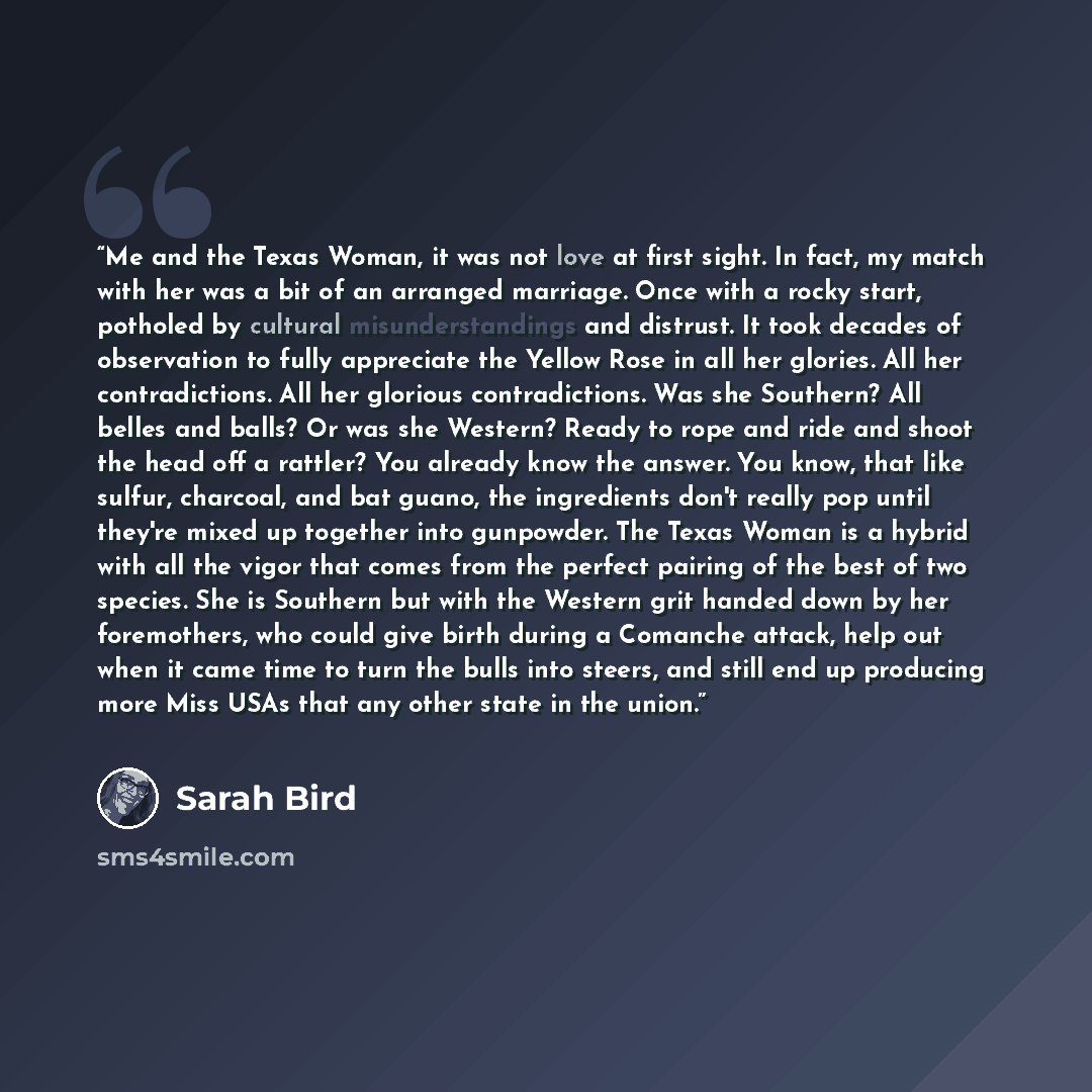 “Me and the Texas Woman, it was not love at first sight. In fact, my match with her was a bit of an arranged marriage. Once with a rocky start, potholed by cultural misunderstandings and distrust. It took decades of observation to fully appreciate the Yellow Rose in all her glories. All her…” quote by Sarah Bird