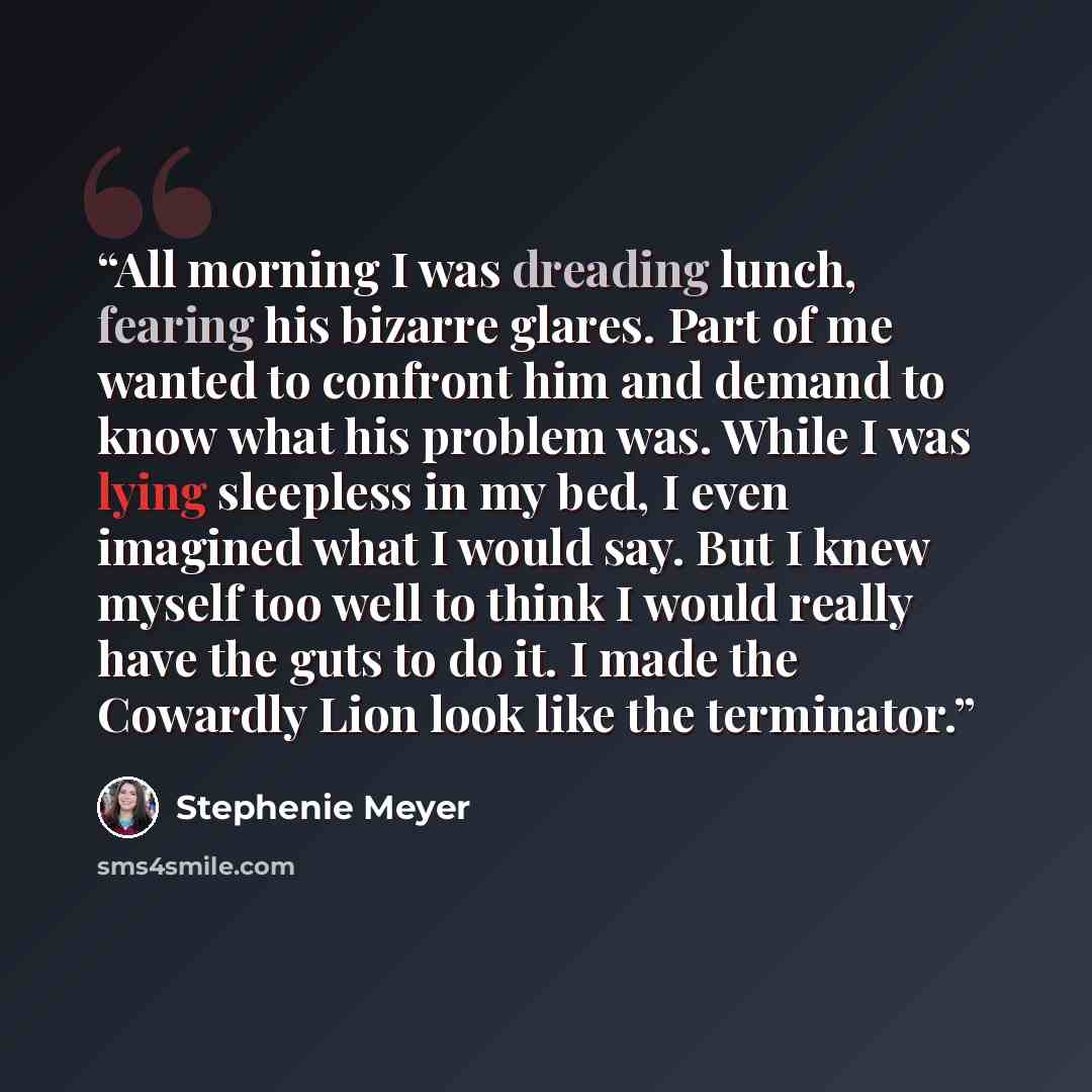“All morning I was dreading lunch, fearing his bizarre glares. Part of me wanted to confront him and demand to know what his problem was. While I was lying sleepless in my bed, I even imagined what I would say. But I knew myself too well to think I would really have the guts to do it. I made the…” quote by Stephenie Meyer