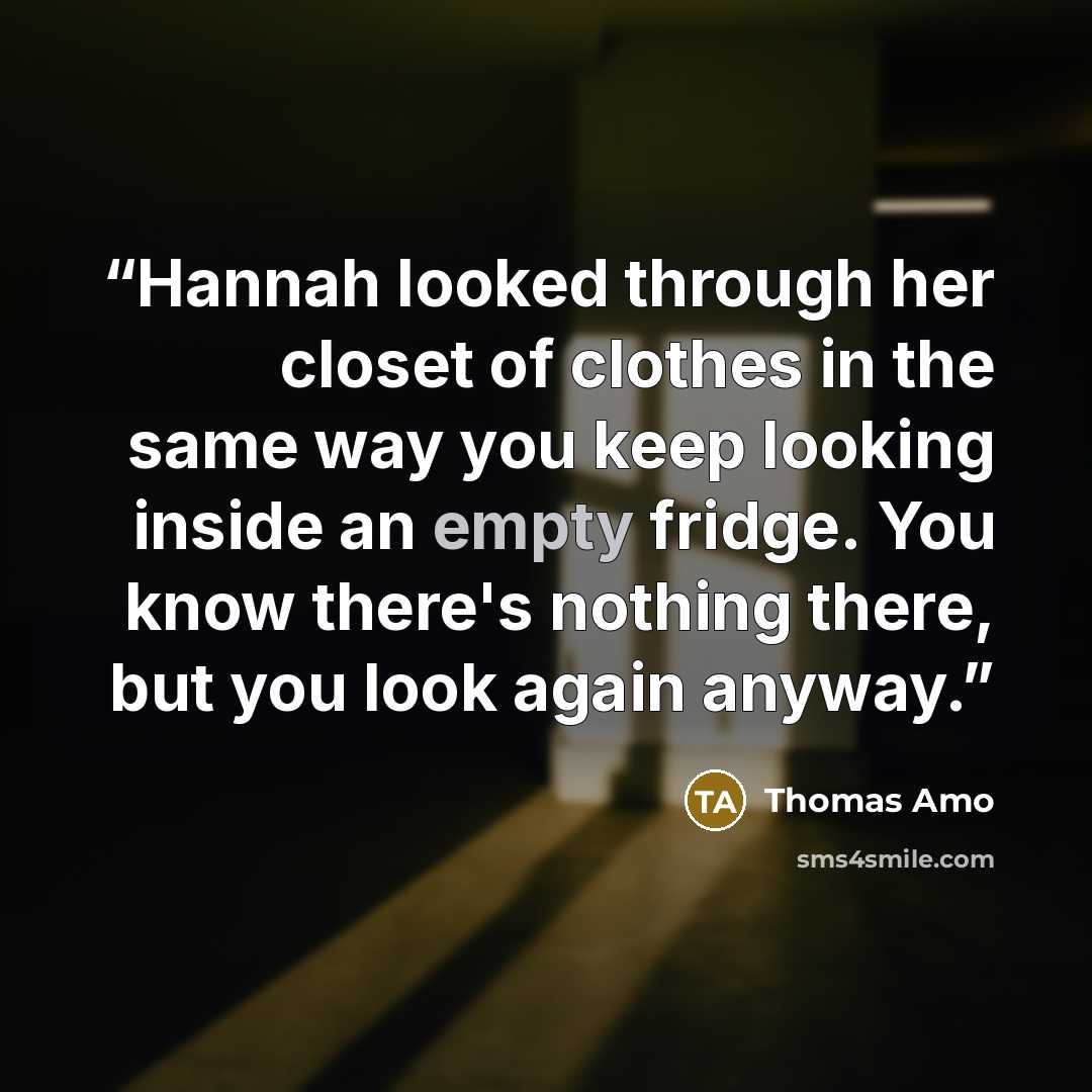 “Hannah looked through her closet of clothes in the same way you keep looking inside an empty fridge. You know there's nothing there, but you look again anyway.” quote by Thomas Amo